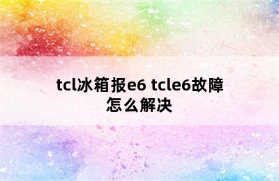 tcl冰箱报e6 tcle6故障怎么解决